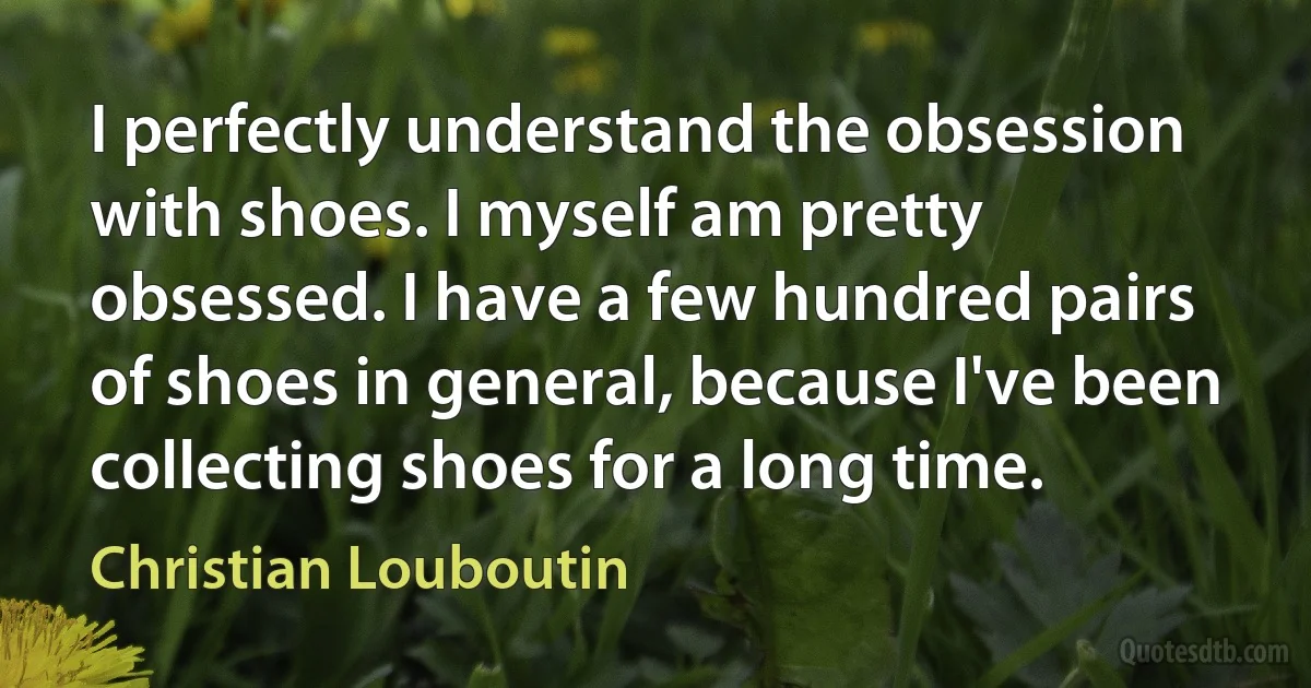 I perfectly understand the obsession with shoes. I myself am pretty obsessed. I have a few hundred pairs of shoes in general, because I've been collecting shoes for a long time. (Christian Louboutin)