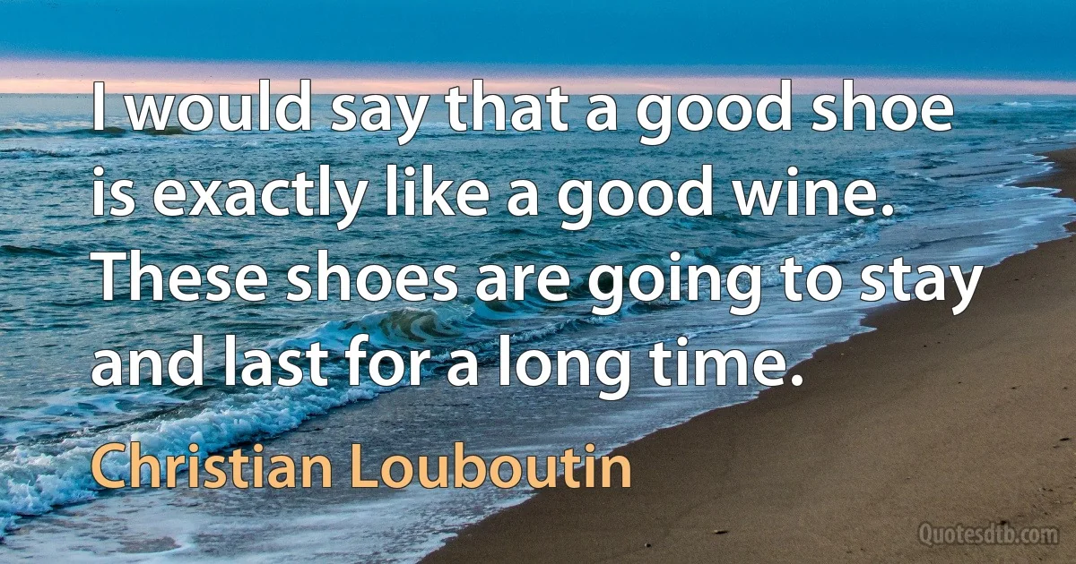 I would say that a good shoe is exactly like a good wine. These shoes are going to stay and last for a long time. (Christian Louboutin)