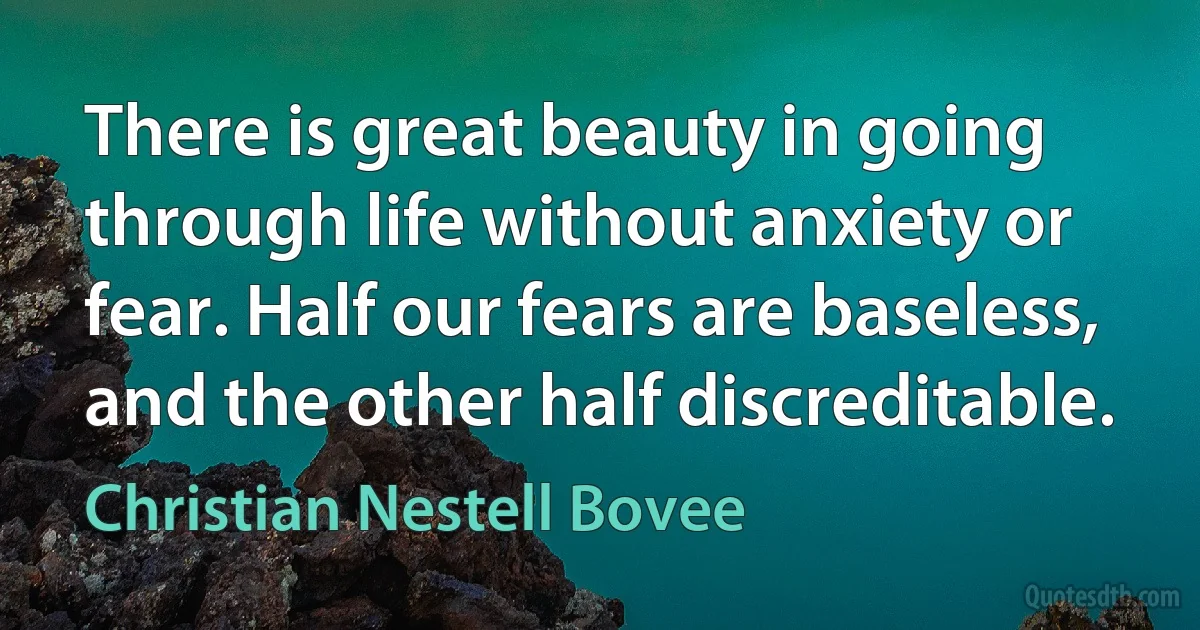 There is great beauty in going through life without anxiety or fear. Half our fears are baseless, and the other half discreditable. (Christian Nestell Bovee)