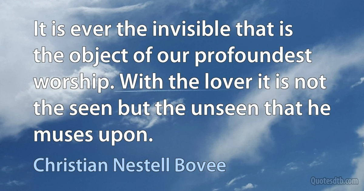 It is ever the invisible that is the object of our profoundest worship. With the lover it is not the seen but the unseen that he muses upon. (Christian Nestell Bovee)