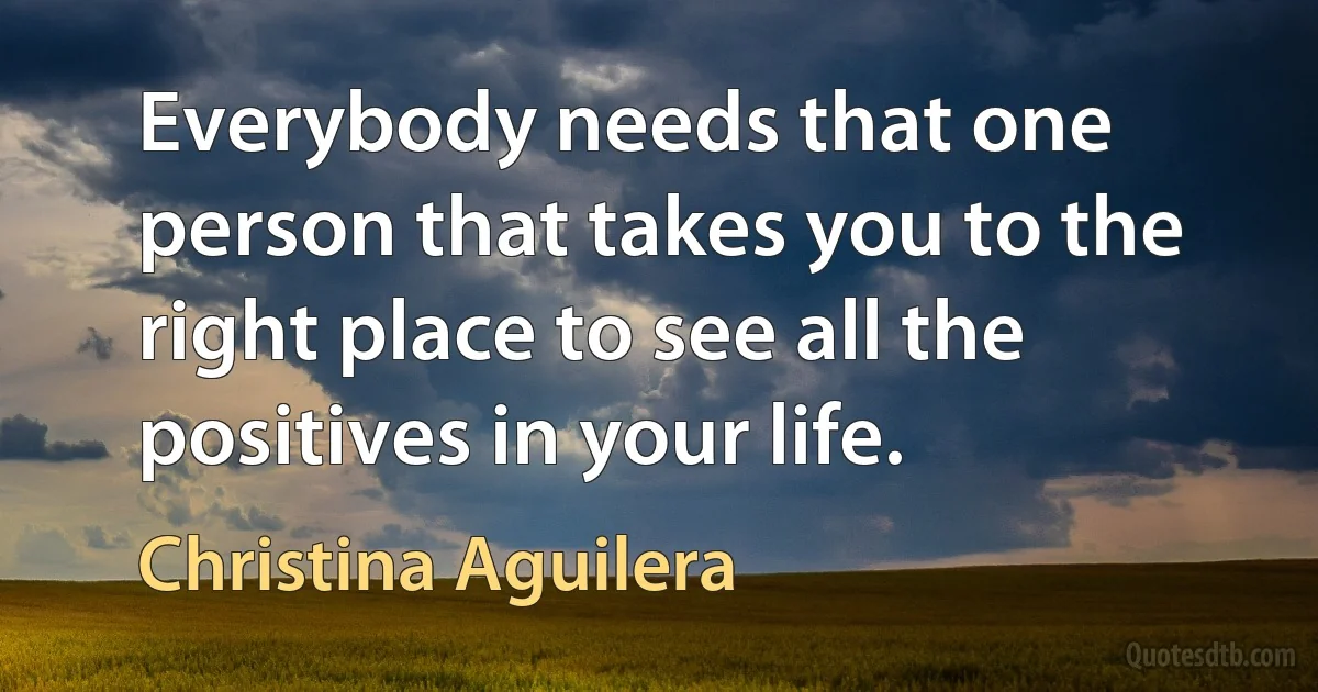 Everybody needs that one person that takes you to the right place to see all the positives in your life. (Christina Aguilera)