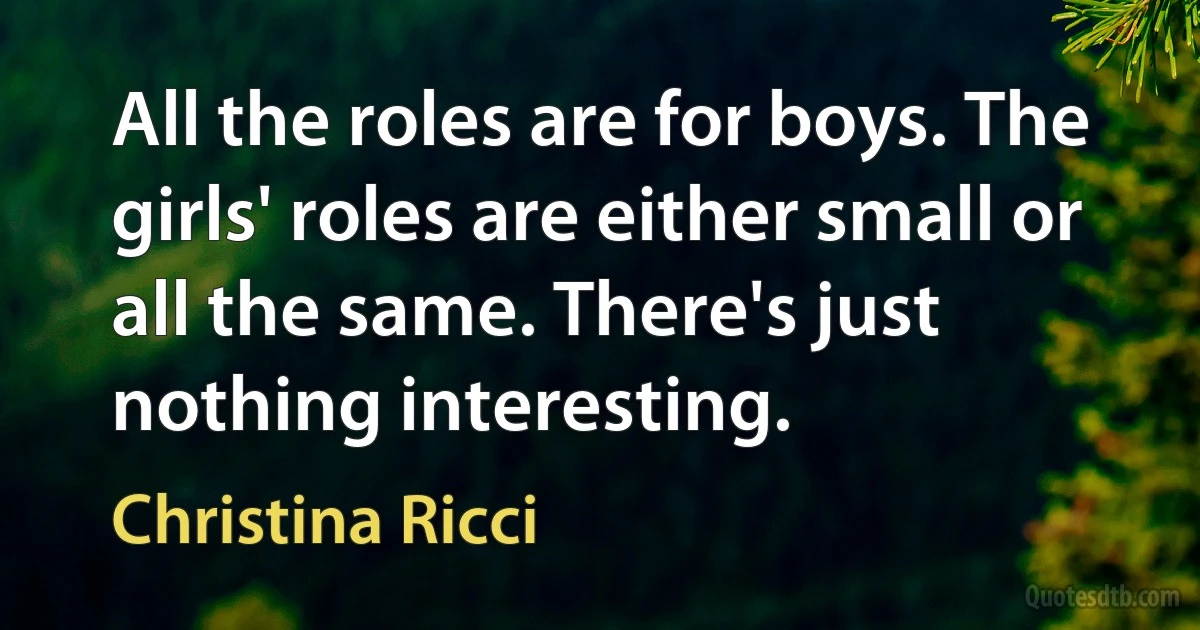 All the roles are for boys. The girls' roles are either small or all the same. There's just nothing interesting. (Christina Ricci)