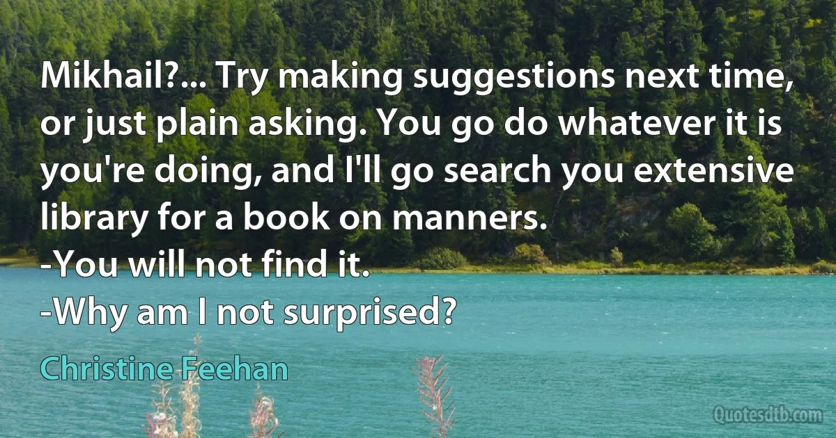 Mikhail?... Try making suggestions next time, or just plain asking. You go do whatever it is you're doing, and I'll go search you extensive library for a book on manners.
-You will not find it.
-Why am I not surprised? (Christine Feehan)