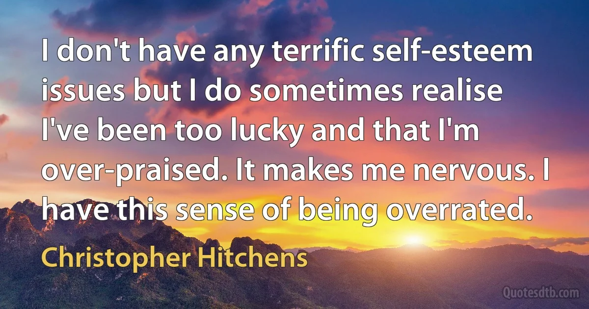 I don't have any terrific self-esteem issues but I do sometimes realise I've been too lucky and that I'm over-praised. It makes me nervous. I have this sense of being overrated. (Christopher Hitchens)