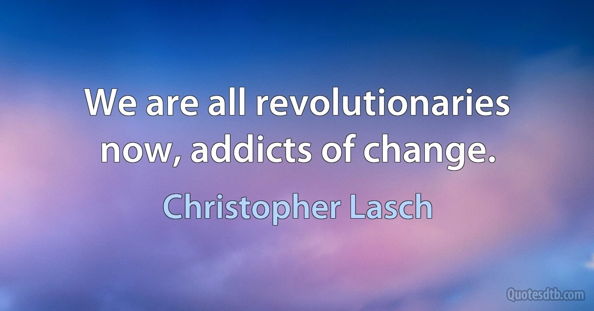 We are all revolutionaries now, addicts of change. (Christopher Lasch)