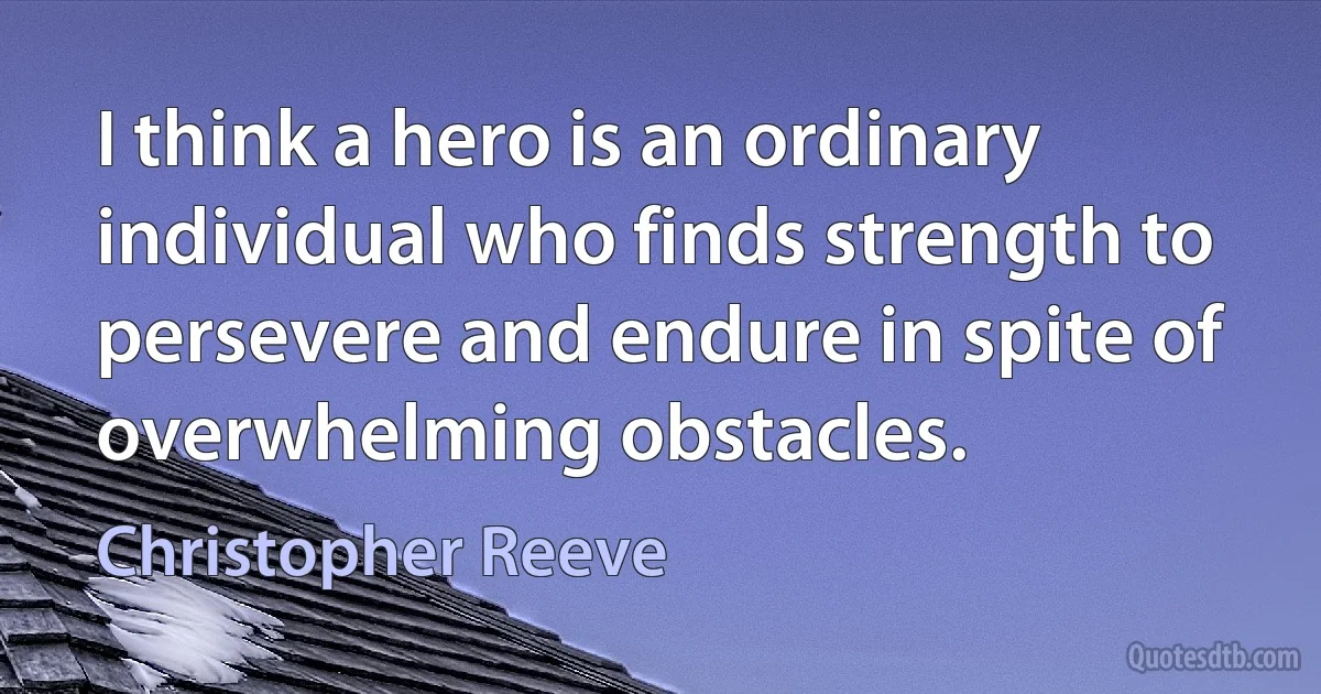 I think a hero is an ordinary individual who finds strength to persevere and endure in spite of overwhelming obstacles. (Christopher Reeve)