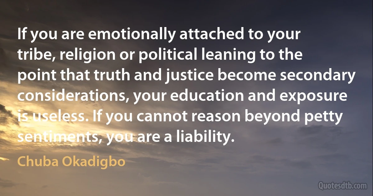 If you are emotionally attached to your tribe, religion or political leaning to the point that truth and justice become secondary considerations, your education and exposure is useless. If you cannot reason beyond petty sentiments, you are a liability. (Chuba Okadigbo)