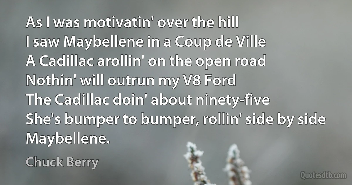 As I was motivatin' over the hill
I saw Maybellene in a Coup de Ville
A Cadillac arollin' on the open road
Nothin' will outrun my V8 Ford
The Cadillac doin' about ninety-five
She's bumper to bumper, rollin' side by side
Maybellene. (Chuck Berry)