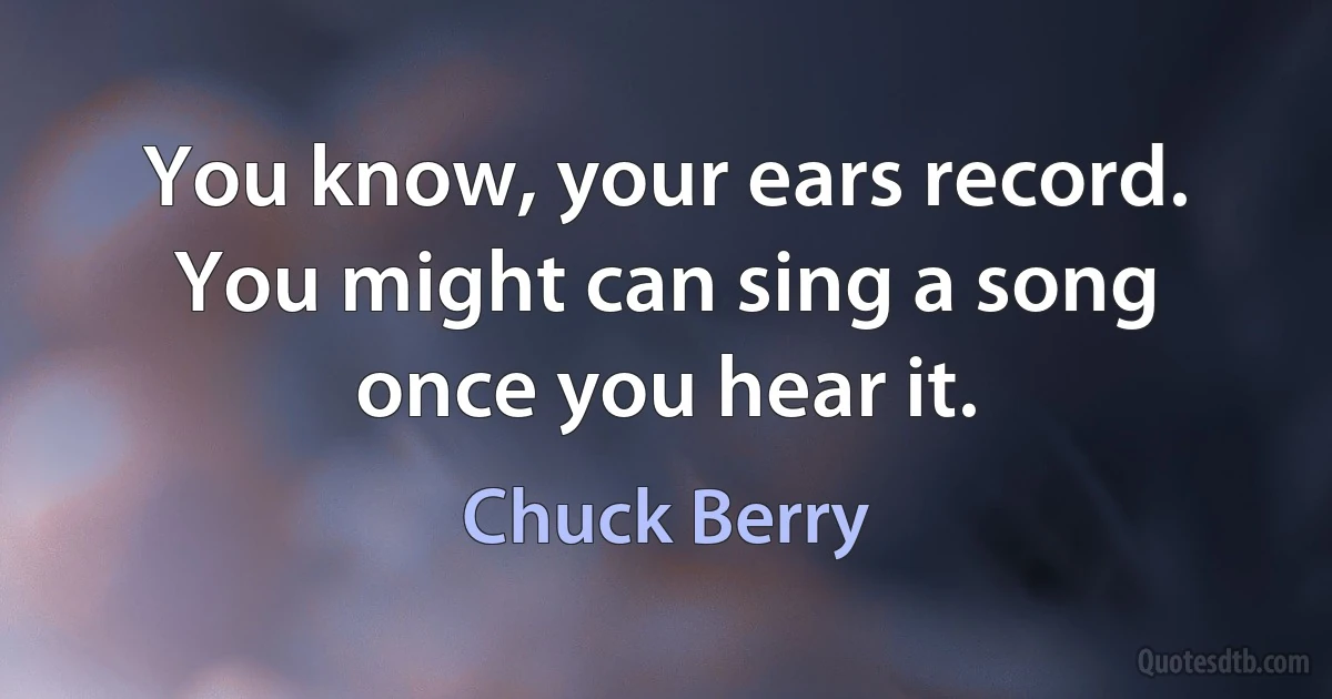 You know, your ears record. You might can sing a song once you hear it. (Chuck Berry)