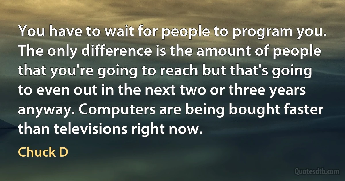 You have to wait for people to program you. The only difference is the amount of people that you're going to reach but that's going to even out in the next two or three years anyway. Computers are being bought faster than televisions right now. (Chuck D)