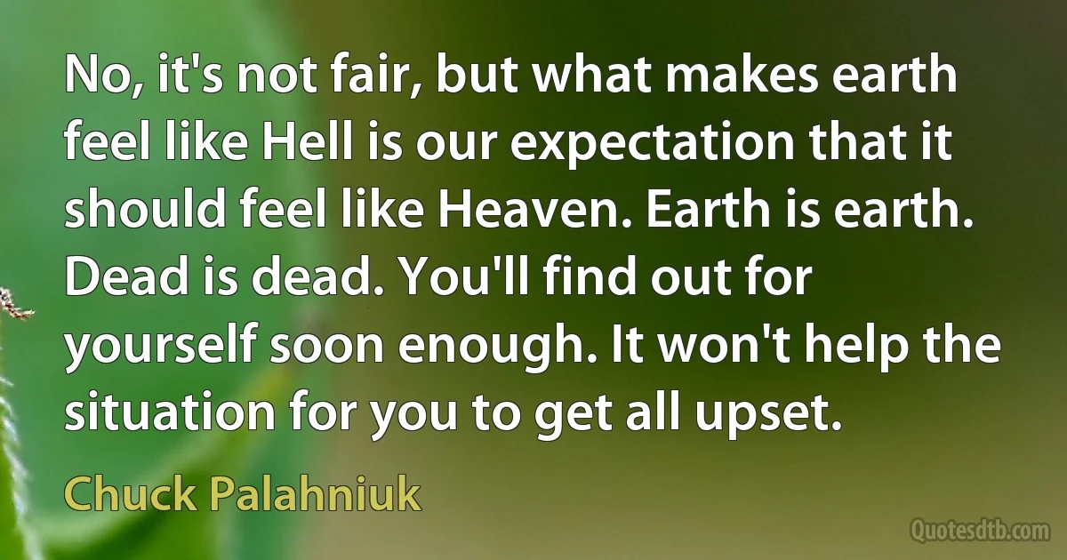 No, it's not fair, but what makes earth feel like Hell is our expectation that it should feel like Heaven. Earth is earth. Dead is dead. You'll find out for yourself soon enough. It won't help the situation for you to get all upset. (Chuck Palahniuk)