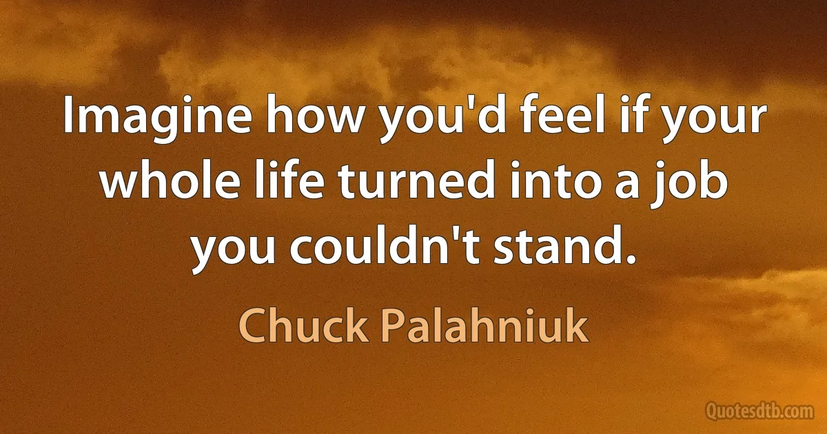 Imagine how you'd feel if your whole life turned into a job you couldn't stand. (Chuck Palahniuk)