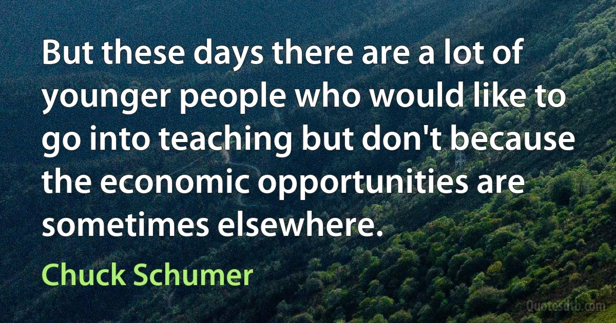 But these days there are a lot of younger people who would like to go into teaching but don't because the economic opportunities are sometimes elsewhere. (Chuck Schumer)