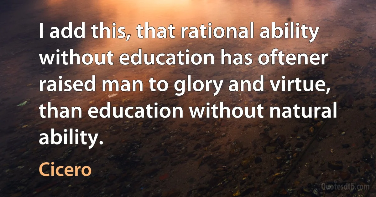 I add this, that rational ability without education has oftener raised man to glory and virtue, than education without natural ability. (Cicero)