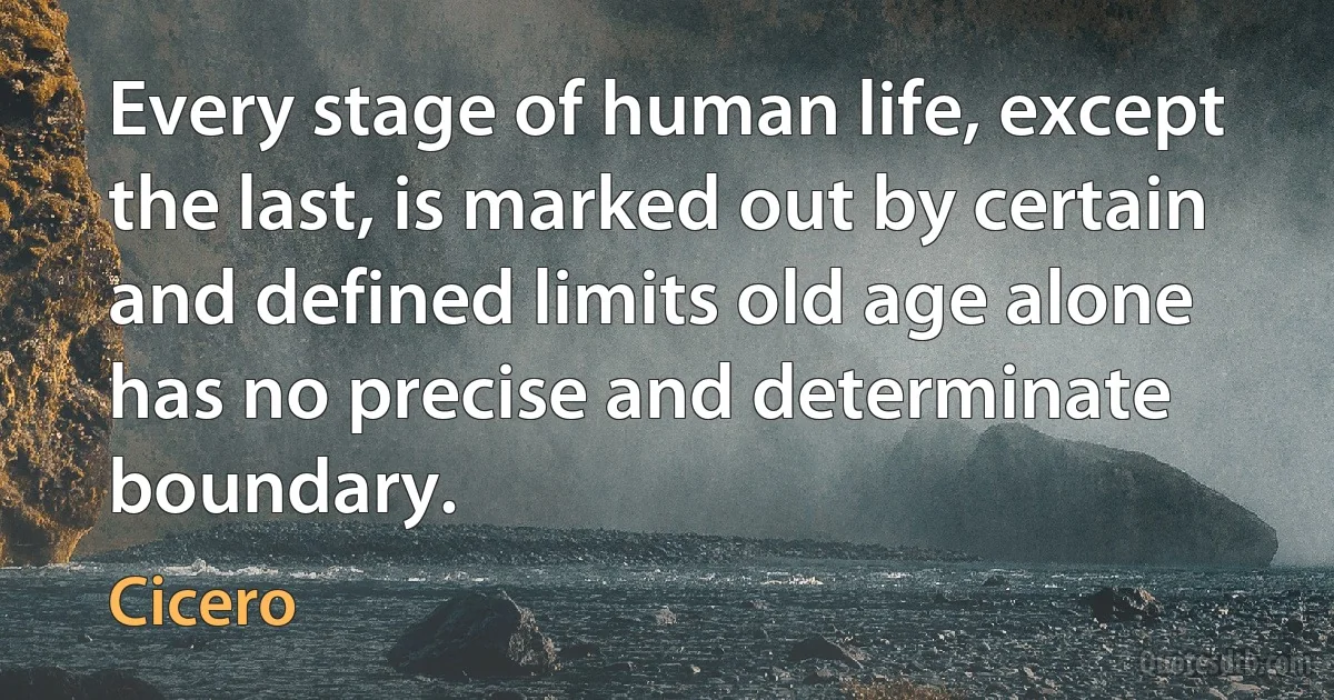 Every stage of human life, except the last, is marked out by certain and defined limits old age alone has no precise and determinate boundary. (Cicero)