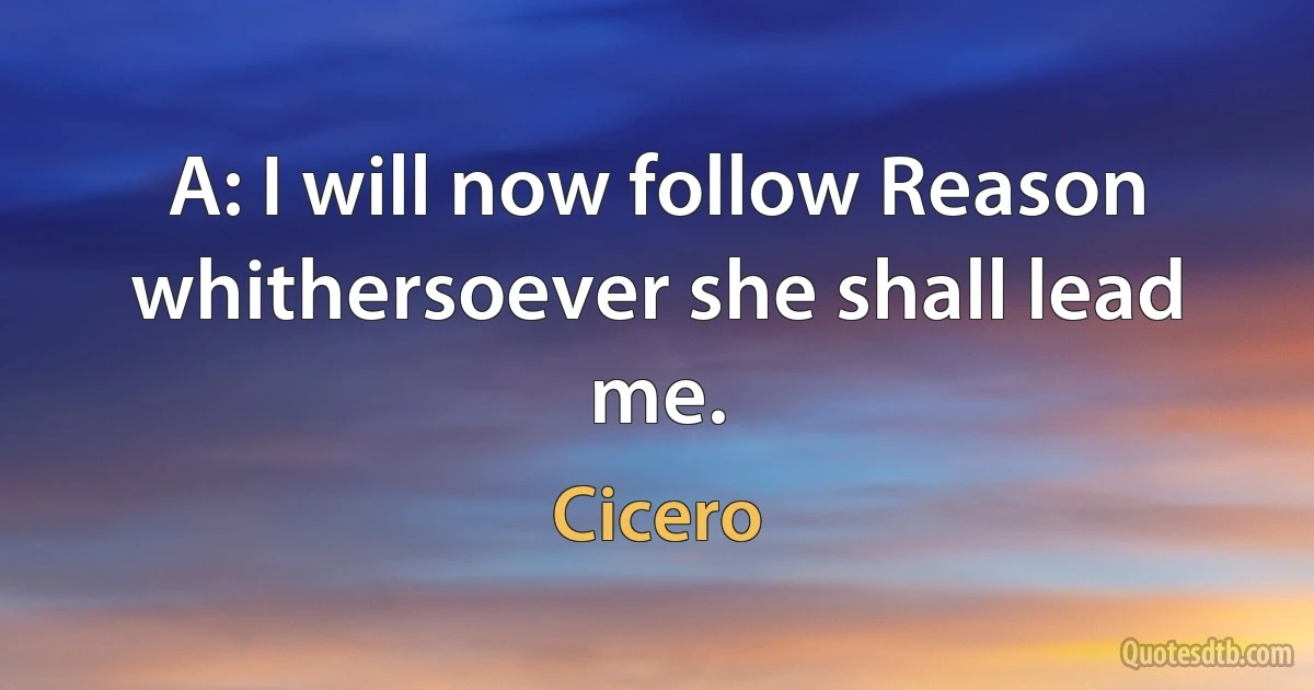 A: I will now follow Reason whithersoever she shall lead me. (Cicero)