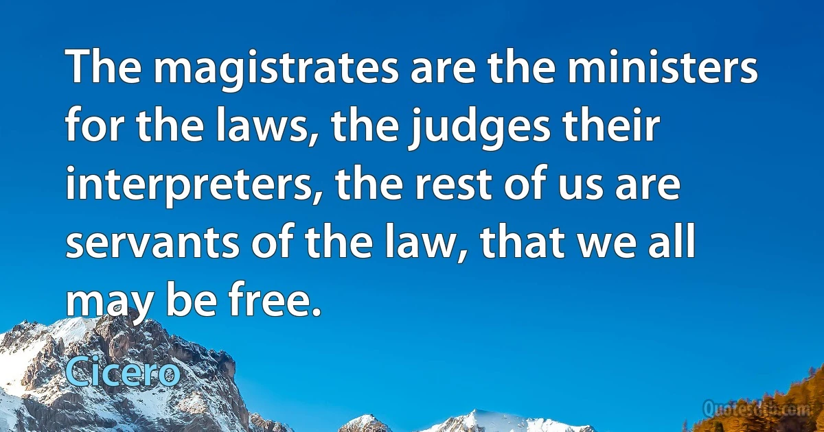 The magistrates are the ministers for the laws, the judges their interpreters, the rest of us are servants of the law, that we all may be free. (Cicero)