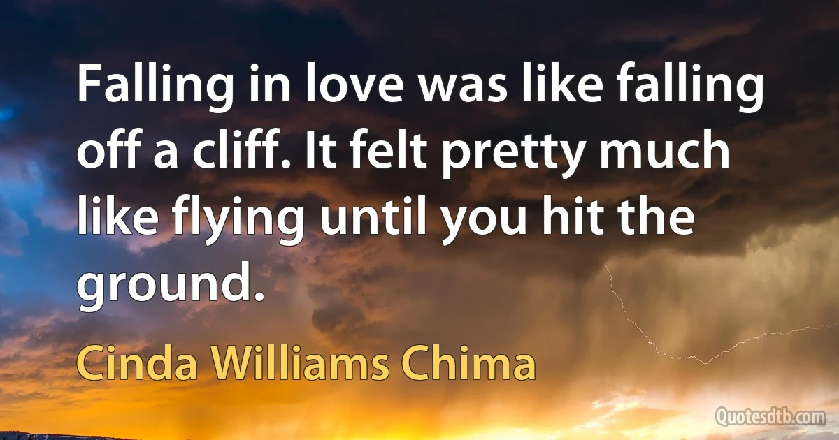 Falling in love was like falling off a cliff. It felt pretty much like flying until you hit the ground. (Cinda Williams Chima)