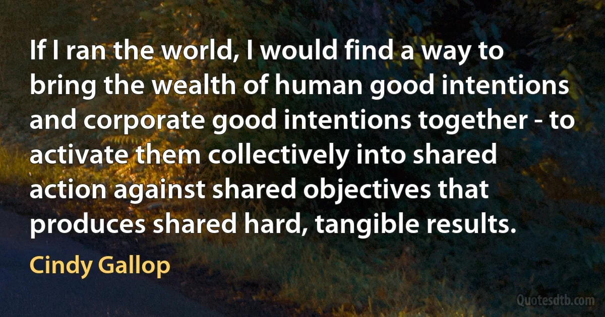 If I ran the world, I would find a way to bring the wealth of human good intentions and corporate good intentions together - to activate them collectively into shared action against shared objectives that produces shared hard, tangible results. (Cindy Gallop)