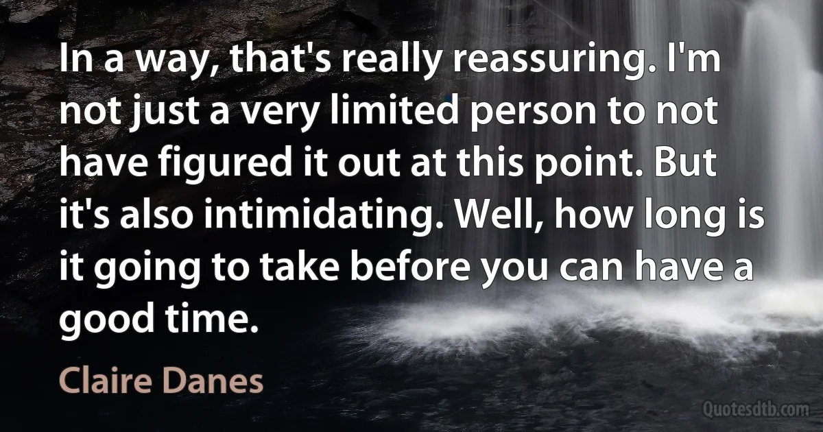 In a way, that's really reassuring. I'm not just a very limited person to not have figured it out at this point. But it's also intimidating. Well, how long is it going to take before you can have a good time. (Claire Danes)