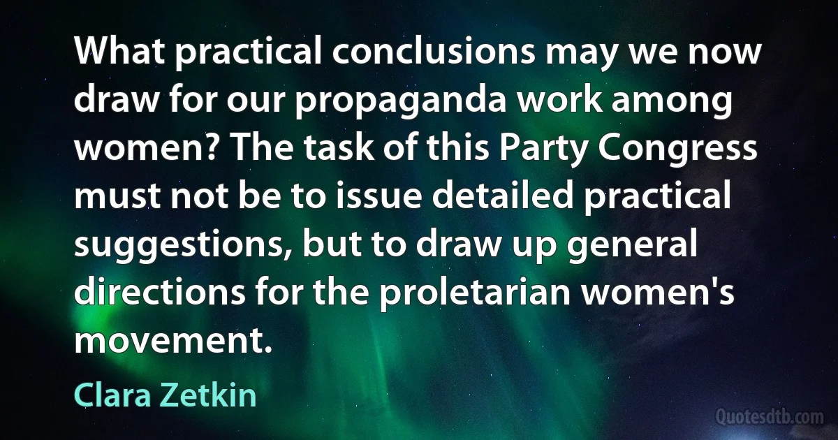 What practical conclusions may we now draw for our propaganda work among women? The task of this Party Congress must not be to issue detailed practical suggestions, but to draw up general directions for the proletarian women's movement. (Clara Zetkin)