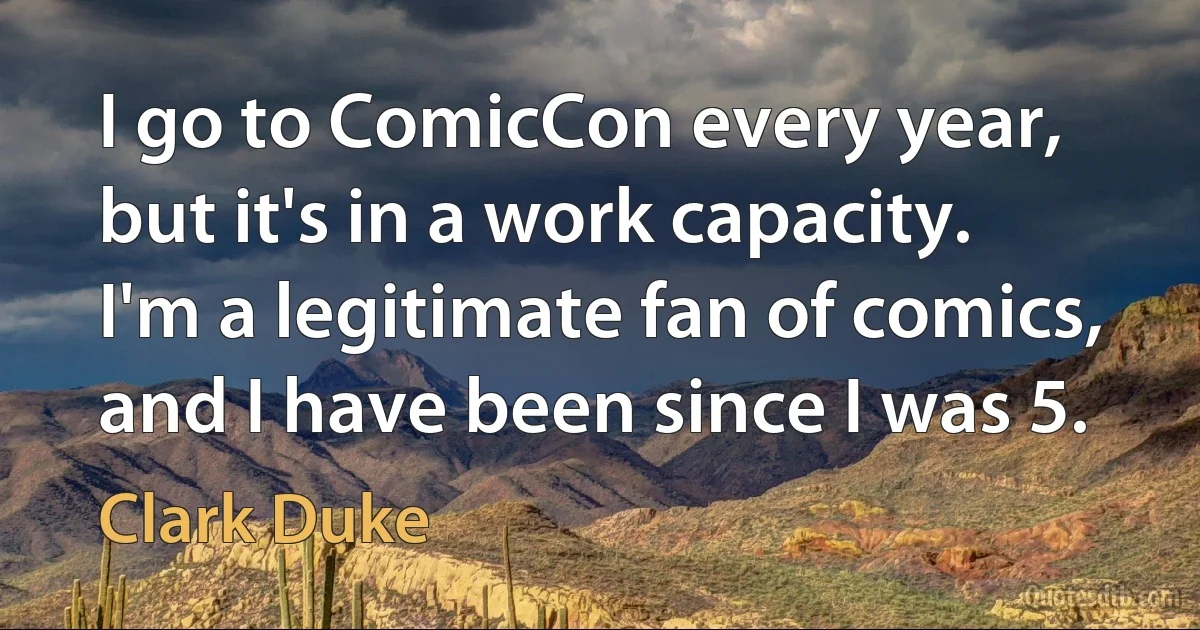 I go to ComicCon every year, but it's in a work capacity. I'm a legitimate fan of comics, and I have been since I was 5. (Clark Duke)