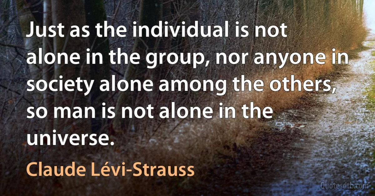 Just as the individual is not alone in the group, nor anyone in society alone among the others, so man is not alone in the universe. (Claude Lévi-Strauss)