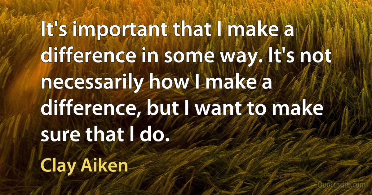 It's important that I make a difference in some way. It's not necessarily how I make a difference, but I want to make sure that I do. (Clay Aiken)