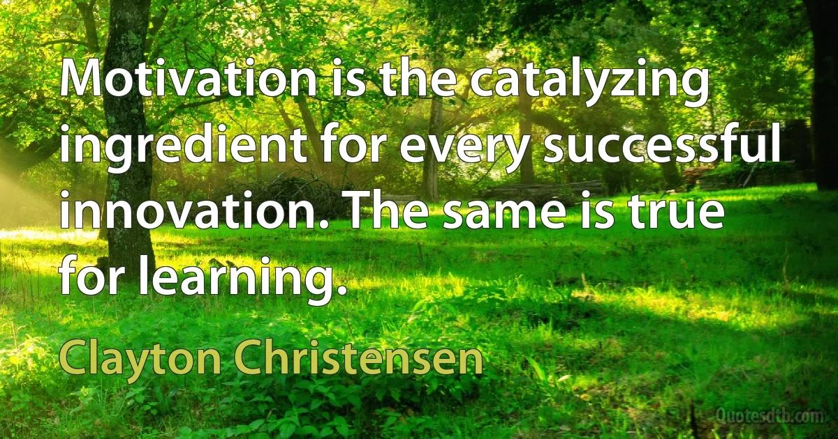 Motivation is the catalyzing ingredient for every successful innovation. The same is true for learning. (Clayton Christensen)