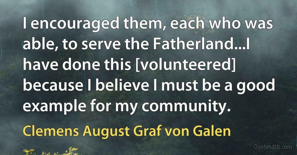 I encouraged them, each who was able, to serve the Fatherland...I have done this [volunteered] because I believe I must be a good example for my community. (Clemens August Graf von Galen)