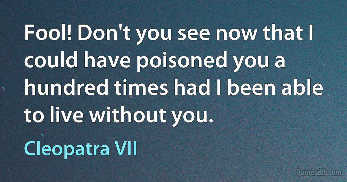 Fool! Don't you see now that I could have poisoned you a hundred times had I been able to live without you. (Cleopatra VII)