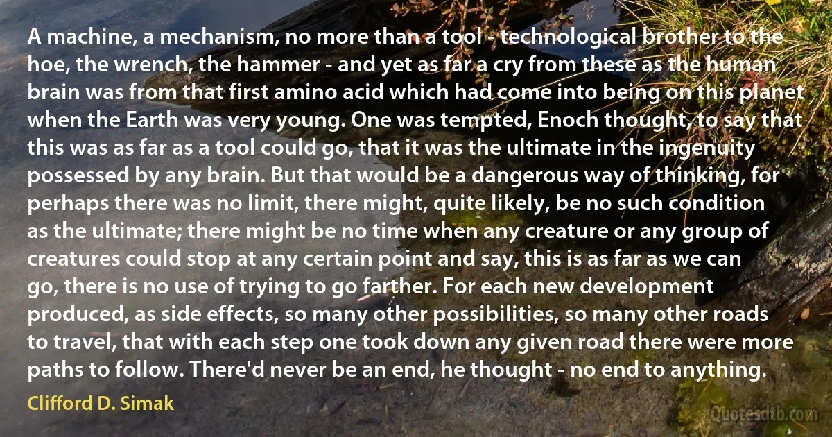 A machine, a mechanism, no more than a tool - technological brother to the hoe, the wrench, the hammer - and yet as far a cry from these as the human brain was from that first amino acid which had come into being on this planet when the Earth was very young. One was tempted, Enoch thought, to say that this was as far as a tool could go, that it was the ultimate in the ingenuity possessed by any brain. But that would be a dangerous way of thinking, for perhaps there was no limit, there might, quite likely, be no such condition as the ultimate; there might be no time when any creature or any group of creatures could stop at any certain point and say, this is as far as we can go, there is no use of trying to go farther. For each new development produced, as side effects, so many other possibilities, so many other roads to travel, that with each step one took down any given road there were more paths to follow. There'd never be an end, he thought - no end to anything. (Clifford D. Simak)