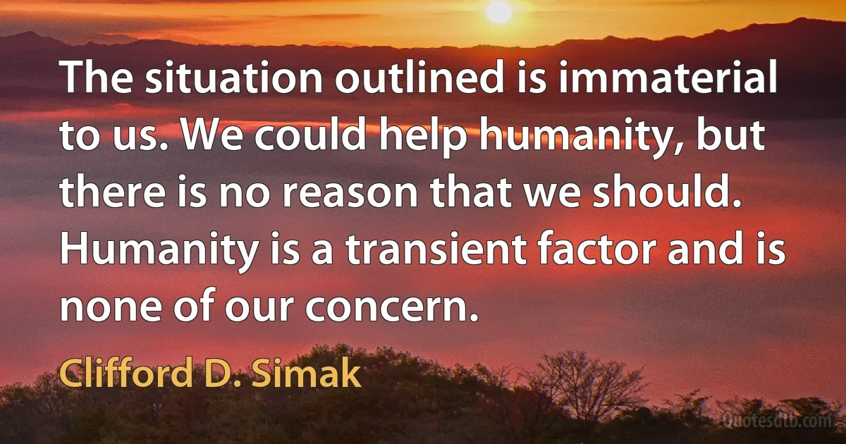 The situation outlined is immaterial to us. We could help humanity, but there is no reason that we should. Humanity is a transient factor and is none of our concern. (Clifford D. Simak)