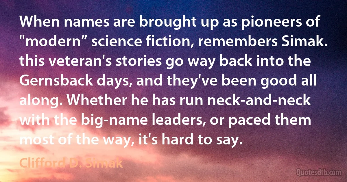 When names are brought up as pioneers of "modern” science fiction, remembers Simak. this veteran's stories go way back into the Gernsback days, and they've been good all along. Whether he has run neck-and-neck with the big-name leaders, or paced them most of the way, it's hard to say. (Clifford D. Simak)