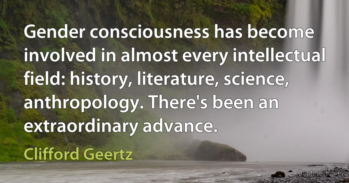 Gender consciousness has become involved in almost every intellectual field: history, literature, science, anthropology. There's been an extraordinary advance. (Clifford Geertz)