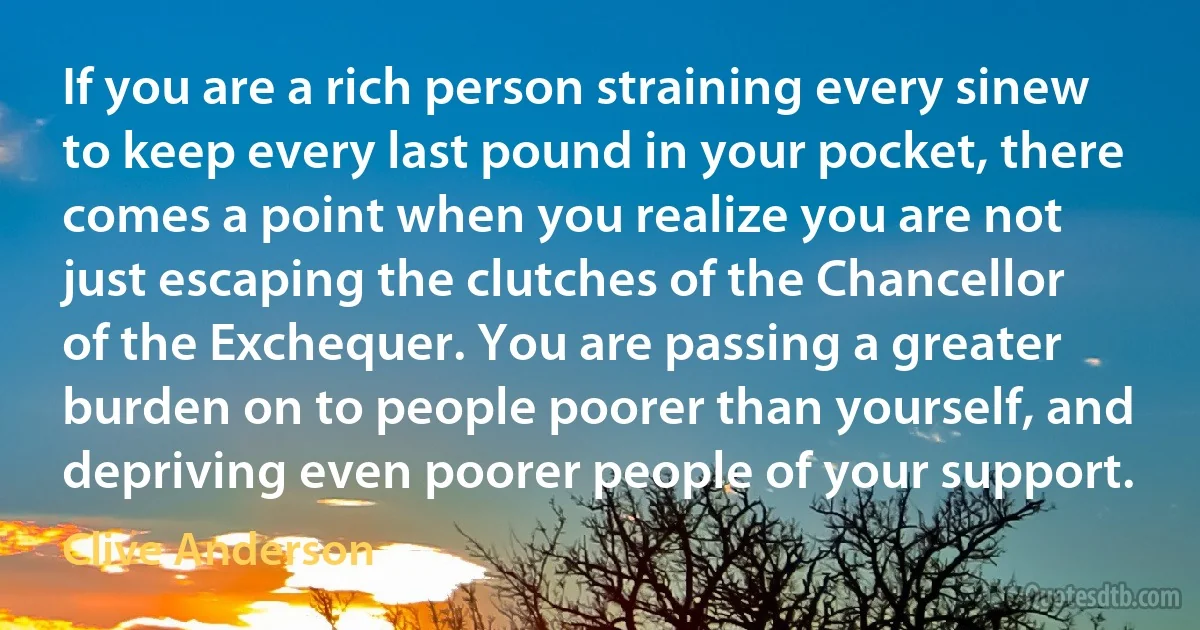 If you are a rich person straining every sinew to keep every last pound in your pocket, there comes a point when you realize you are not just escaping the clutches of the Chancellor of the Exchequer. You are passing a greater burden on to people poorer than yourself, and depriving even poorer people of your support. (Clive Anderson)