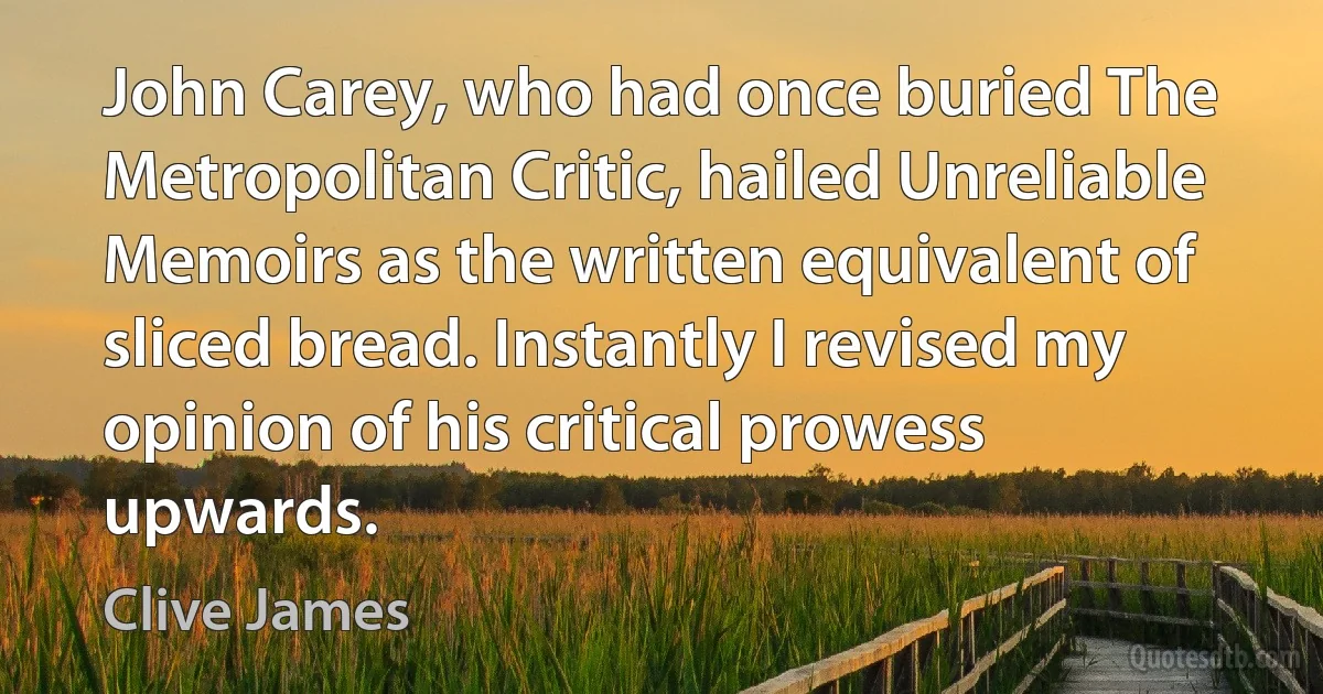 John Carey, who had once buried The Metropolitan Critic, hailed Unreliable Memoirs as the written equivalent of sliced bread. Instantly I revised my opinion of his critical prowess upwards. (Clive James)