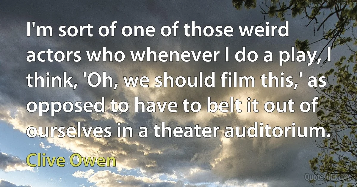 I'm sort of one of those weird actors who whenever I do a play, I think, 'Oh, we should film this,' as opposed to have to belt it out of ourselves in a theater auditorium. (Clive Owen)