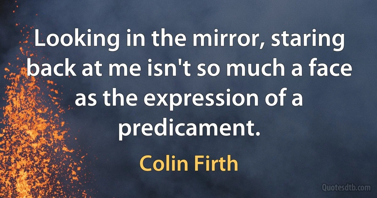 Looking in the mirror, staring back at me isn't so much a face as the expression of a predicament. (Colin Firth)