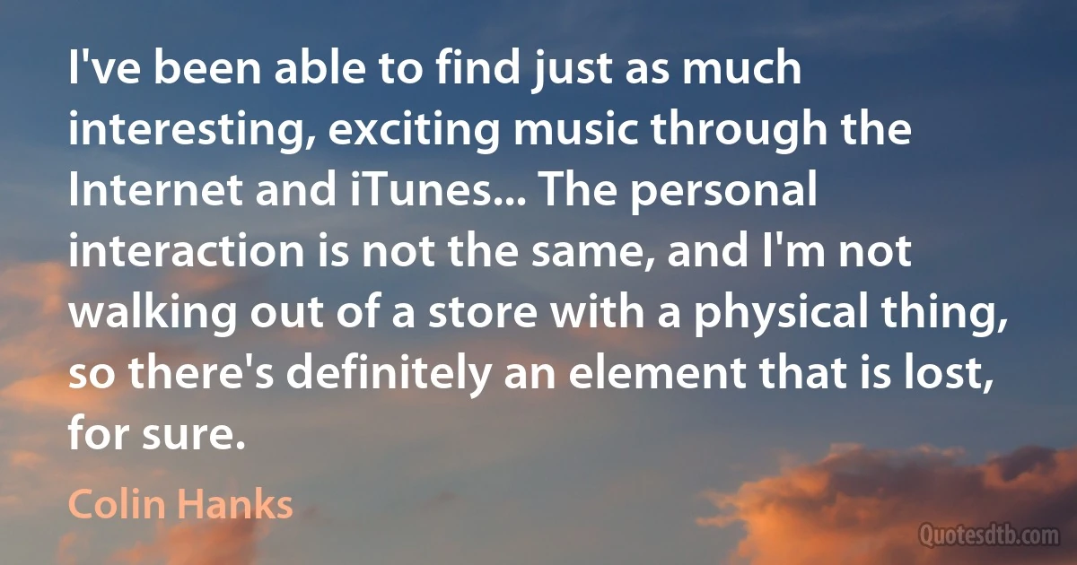 I've been able to find just as much interesting, exciting music through the Internet and iTunes... The personal interaction is not the same, and I'm not walking out of a store with a physical thing, so there's definitely an element that is lost, for sure. (Colin Hanks)