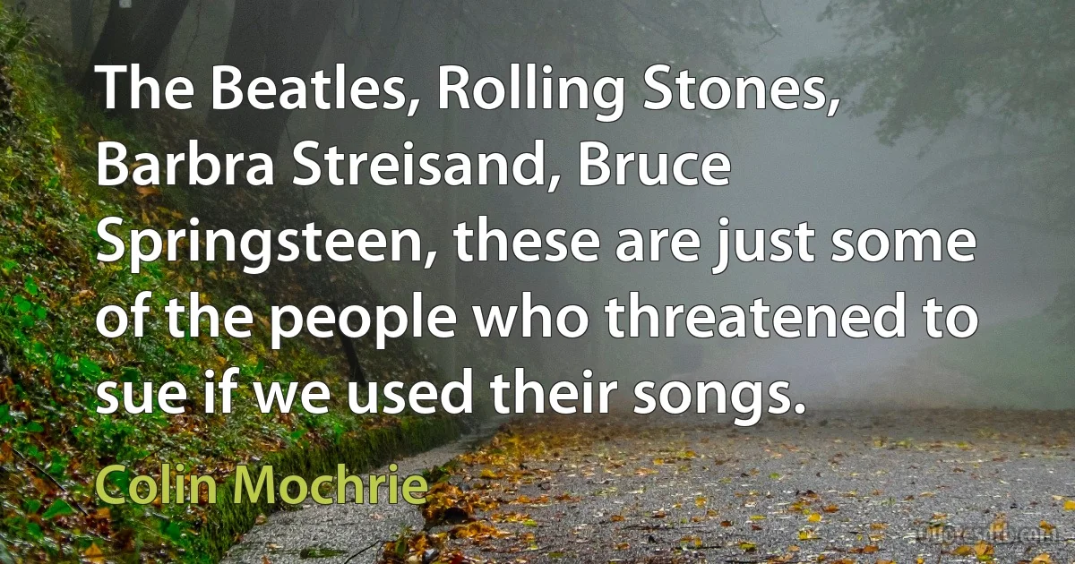 The Beatles, Rolling Stones, Barbra Streisand, Bruce Springsteen, these are just some of the people who threatened to sue if we used their songs. (Colin Mochrie)