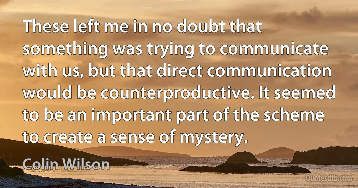 These left me in no doubt that something was trying to communicate with us, but that direct communication would be counterproductive. It seemed to be an important part of the scheme to create a sense of mystery. (Colin Wilson)