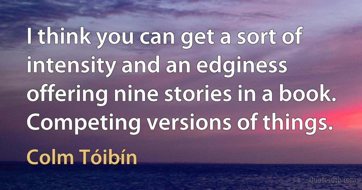 I think you can get a sort of intensity and an edginess offering nine stories in a book. Competing versions of things. (Colm Tóibín)