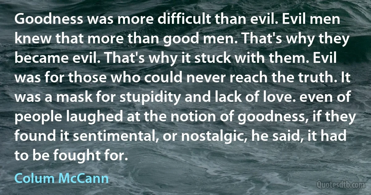 Goodness was more difficult than evil. Evil men knew that more than good men. That's why they became evil. That's why it stuck with them. Evil was for those who could never reach the truth. It was a mask for stupidity and lack of love. even of people laughed at the notion of goodness, if they found it sentimental, or nostalgic, he said, it had to be fought for. (Colum McCann)