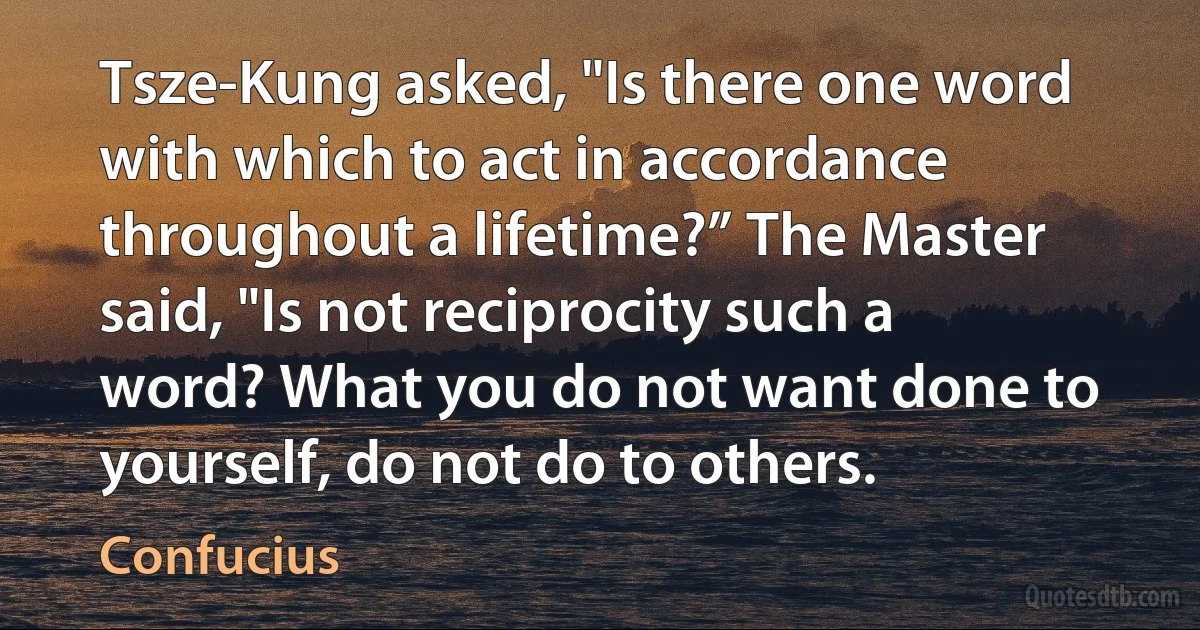 Tsze-Kung asked, "Is there one word with which to act in accordance throughout a lifetime?” The Master said, "Is not reciprocity such a word? What you do not want done to yourself, do not do to others. (Confucius)