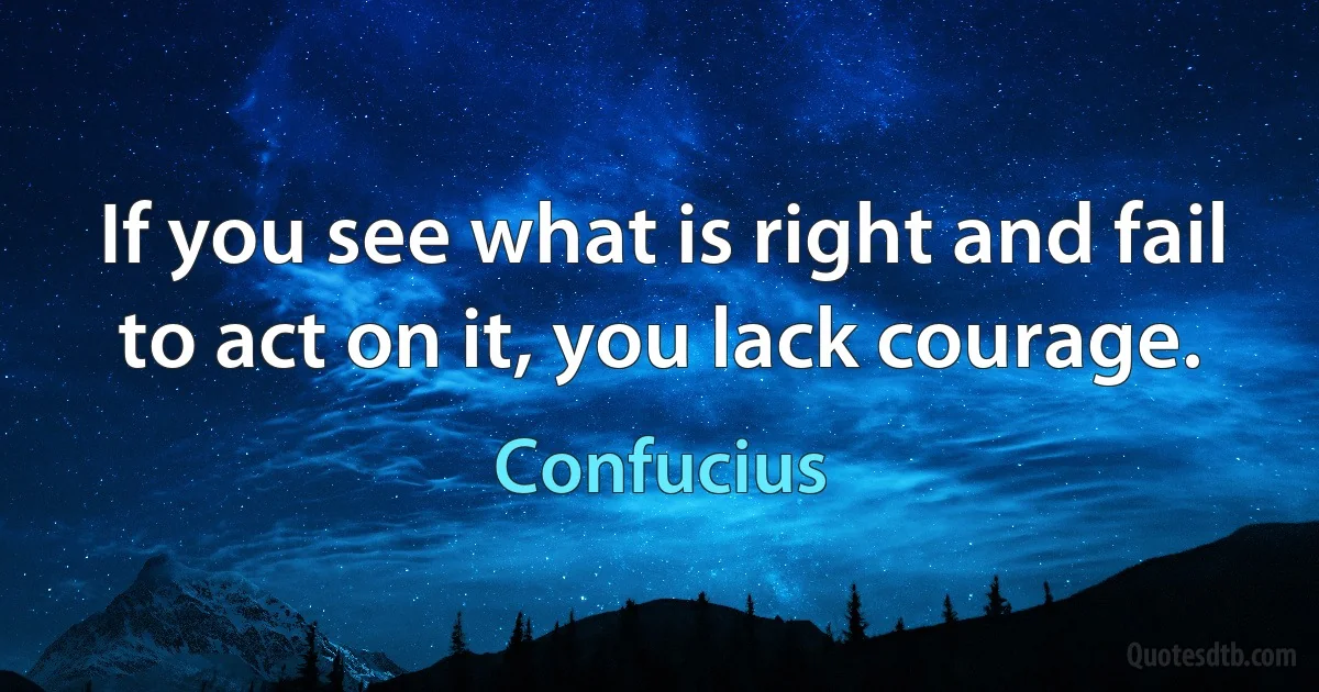 If you see what is right and fail to act on it, you lack courage. (Confucius)