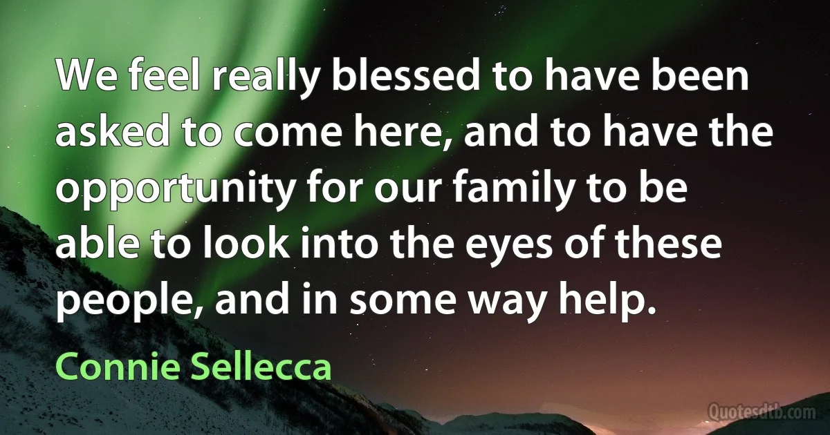 We feel really blessed to have been asked to come here, and to have the opportunity for our family to be able to look into the eyes of these people, and in some way help. (Connie Sellecca)