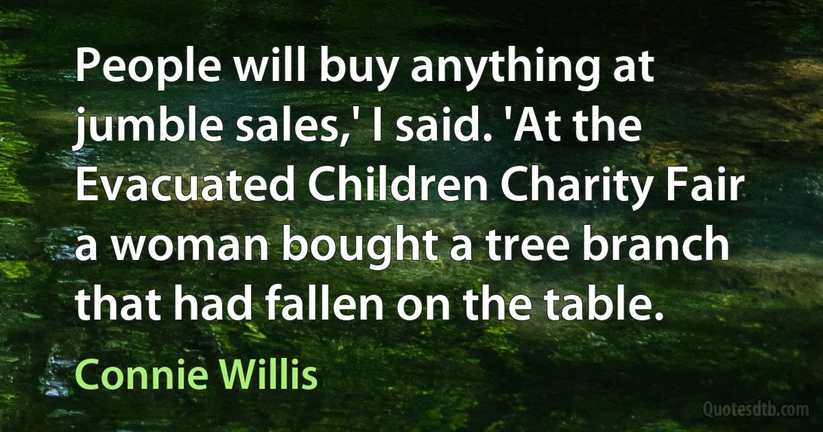 People will buy anything at jumble sales,' I said. 'At the Evacuated Children Charity Fair a woman bought a tree branch that had fallen on the table. (Connie Willis)