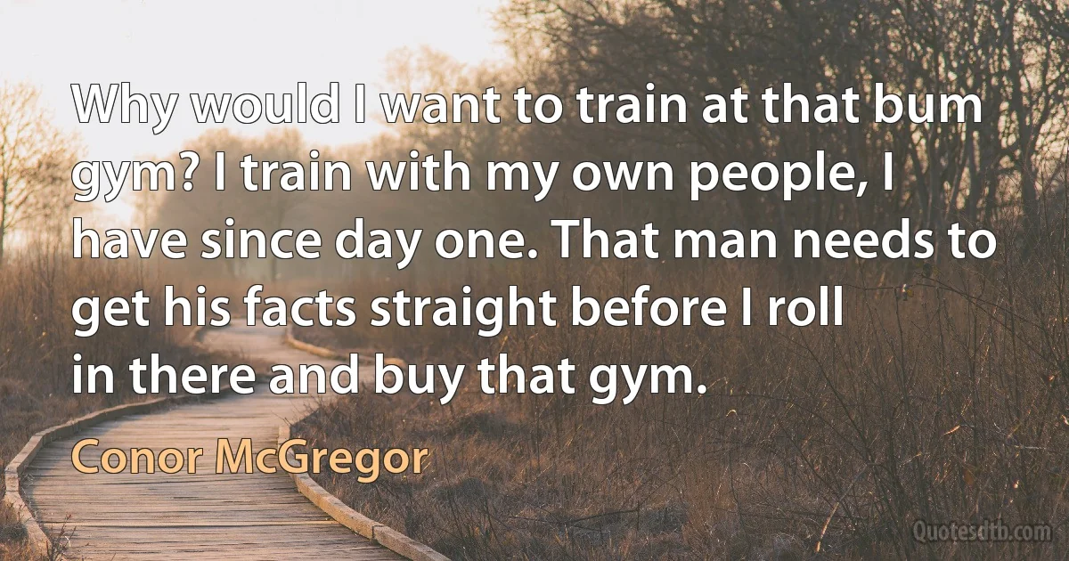 Why would I want to train at that bum gym? I train with my own people, I have since day one. That man needs to get his facts straight before I roll in there and buy that gym. (Conor McGregor)