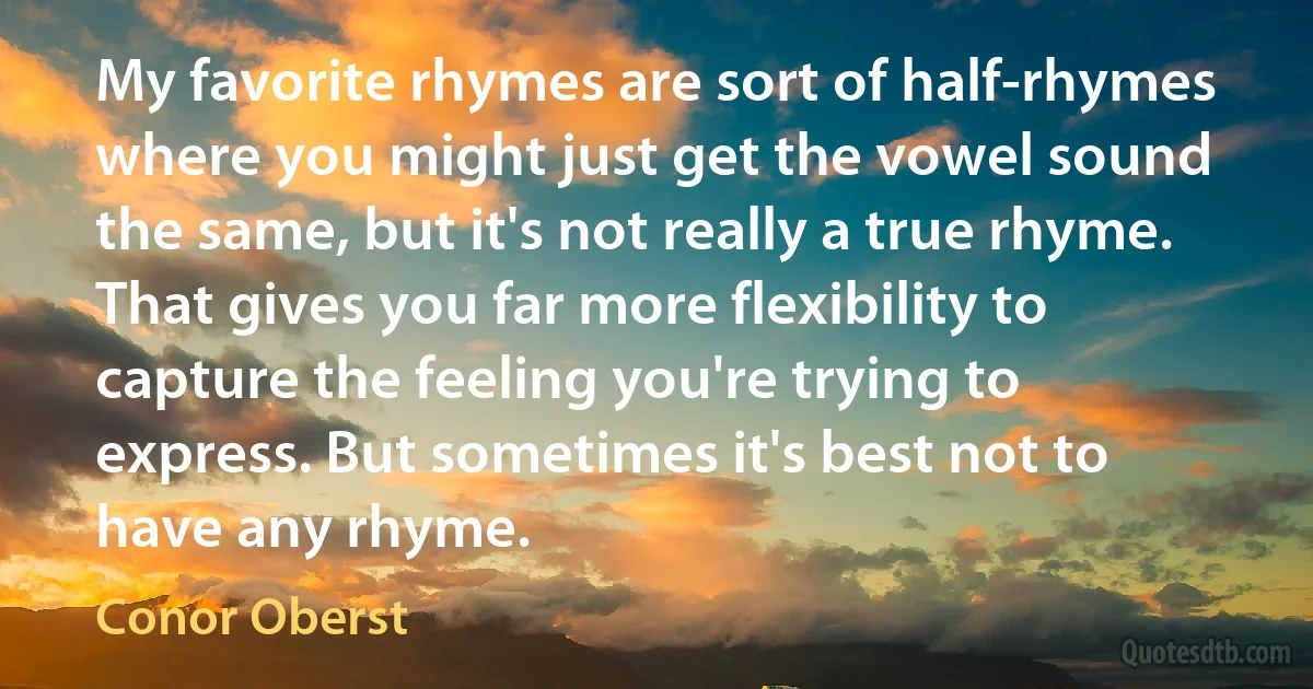 My favorite rhymes are sort of half-rhymes where you might just get the vowel sound the same, but it's not really a true rhyme. That gives you far more flexibility to capture the feeling you're trying to express. But sometimes it's best not to have any rhyme. (Conor Oberst)